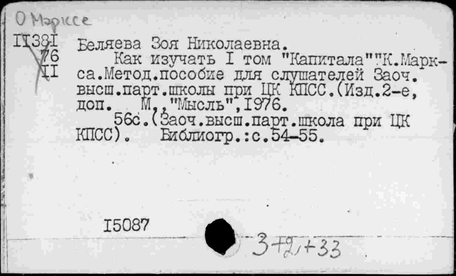 ﻿Беляева Зоя Николаевна.
Как изучать I том ’’Капитала""К.Марк са.Метод.пособие для слушателей Заоч. высш.парт.школы при ЦК КПСС.(Изд.2-е, доп. М "Мысль",1976.
56с.(Заоч.высш.парт.школа при ЦК КПСС). Еиблиогр.:с.54-55.
15087